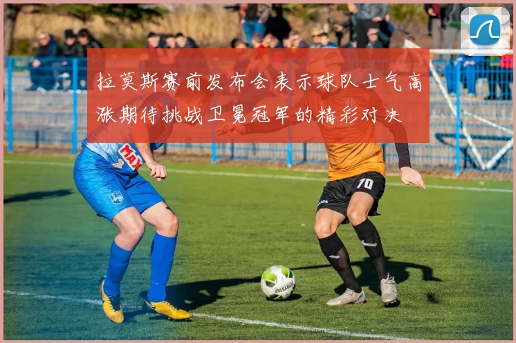 拉莫斯赛前发布会表示球队士气高涨期待挑战卫冕冠军的精彩对决