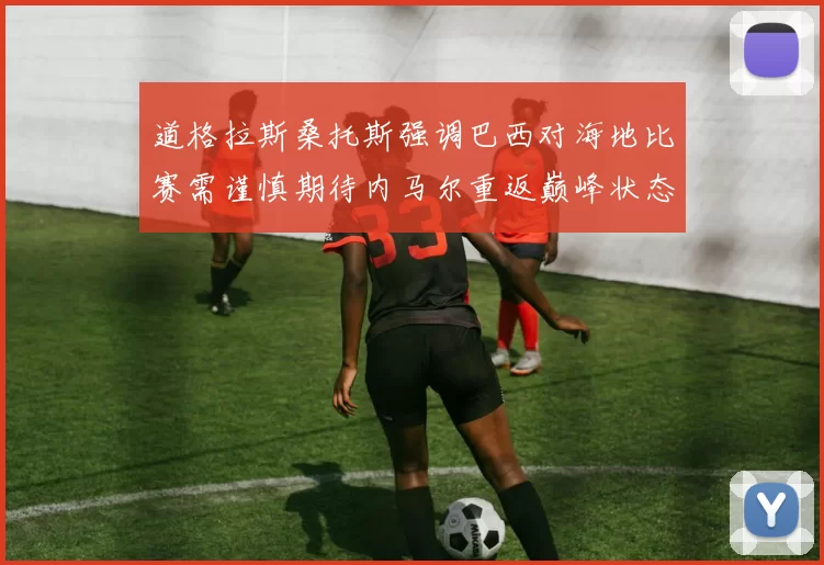 道格拉斯桑托斯强调巴西对海地比赛需谨慎期待内马尔重返巅峰状态