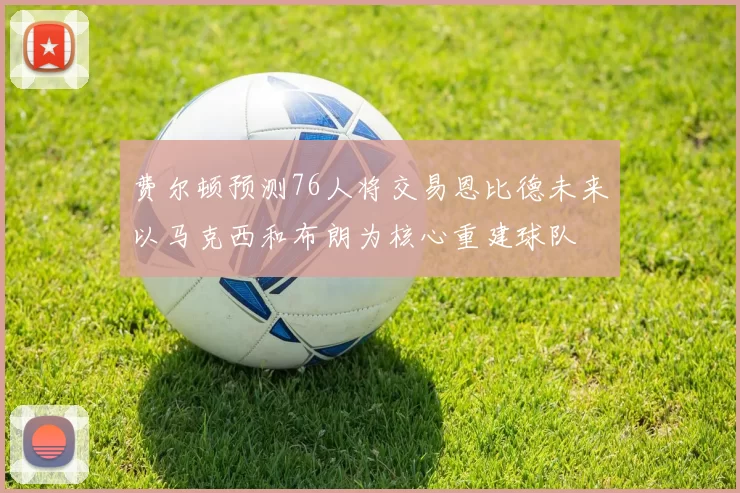 费尔顿预测76人将交易恩比德未来以马克西和布朗为核心重建球队