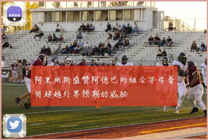 阿里纳斯盛赞阿德巴约组合字母哥将超越外界预期的威胁