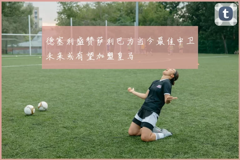 德塞利盛赞萨利巴为当今最佳中卫未来或有望加盟皇马