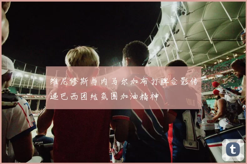维尼修斯与内马尔加布打牌合影传递巴西团结氛围加油精神